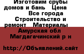  Изготовим срубы домов и бань › Цена ­ 1 000 - Все города Строительство и ремонт » Материалы   . Амурская обл.,Магдагачинский р-н